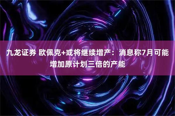 九龙证券 欧佩克+或将继续增产：消息称7月可能增加原计划三倍的产能
