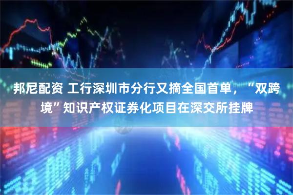 邦尼配资 工行深圳市分行又摘全国首单，“双跨境”知识产权证券化项目在深交所挂牌