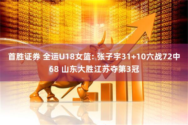 首胜证券 全运U18女篮: 张子宇31+10六战72中68 山东大胜江苏夺第3冠