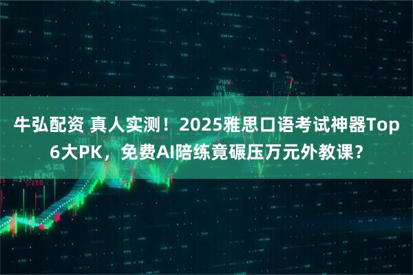 牛弘配资 真人实测!2025雅思口语考试神器Top6大PK,免费AI陪练竟碾压万元外教课?
