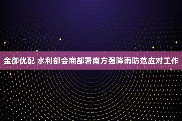 金御优配 水利部会商部署南方强降雨防范应对工作