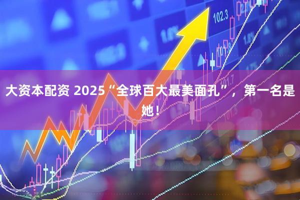 大资本配资 2025“全球百大最美面孔”,第一名是她!