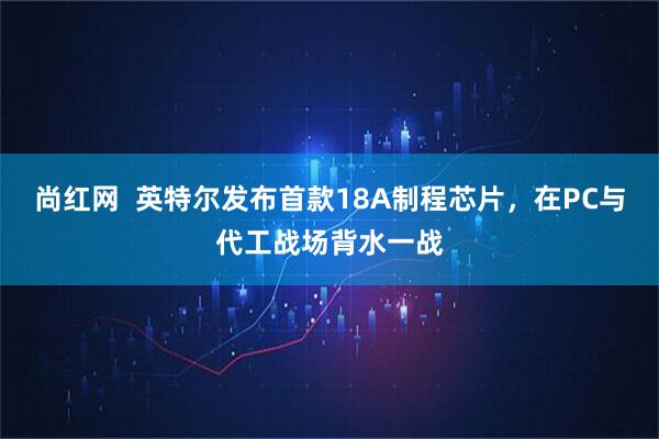 尚红网  英特尔发布首款18A制程芯片，在PC与代工战场背水一战