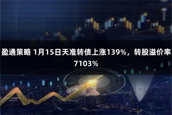 盈通策略 1月15日天准转债上涨139%，转股溢价率7103%