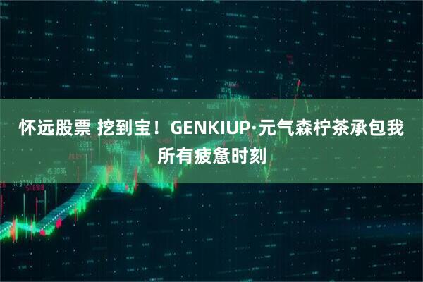 怀远股票 挖到宝！GENKIUP·元气森柠茶承包我所有疲惫时刻