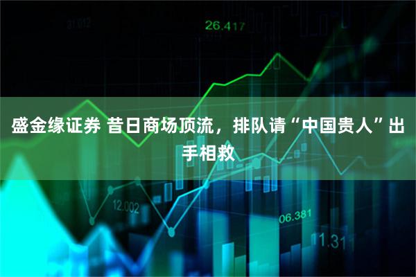 盛金缘证券 昔日商场顶流，排队请“中国贵人”出手相救